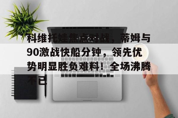 爱游戏中国体育包含科维托娃焦点对战，蒂姆与90激战快船分钟，领先优势明显胜负难料！全场沸腾不已的词条
